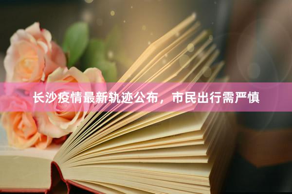 长沙疫情最新轨迹公布，市民出行需严慎