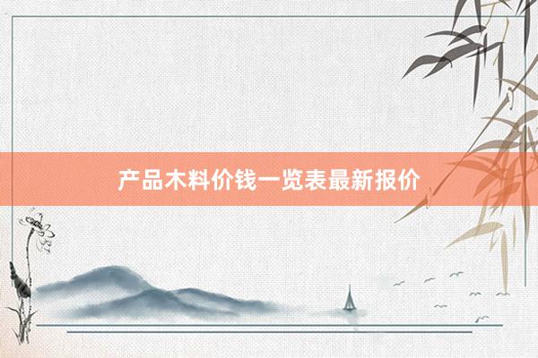 产品木料价钱一览表最新报价