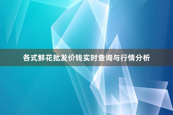 各式鲜花批发价钱实时查询与行情分析